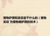 寵物護(hù)理和美容是干什么的（寵物美容 為寵物做護(hù)理的技術(shù)）