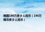 韓國(guó)190萬(wàn)多少人民幣（190萬(wàn)韓幣多少人民幣）