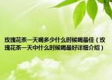 玫瑰花茶一天喝多少什么時(shí)候喝最佳（玫瑰花茶一天中什么時(shí)候喝最好詳細(xì)介紹）