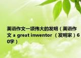 英語作文一項(xiàng)偉大的發(fā)明（英語作文 a great inwentor （發(fā)明家）60字）