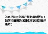 怎么將ie瀏覽器升級到最新版本（如何將舊版的IE瀏覽器更新到最新版本）