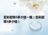 尼彩超級(jí)5多少錢一瓶（尼彩超級(jí)5多少錢）