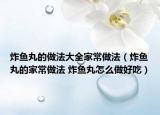 炸魚丸的做法大全家常做法（炸魚丸的家常做法 炸魚丸怎么做好吃）