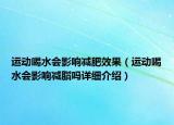 運(yùn)動喝水會影響減肥效果（運(yùn)動喝水會影響減脂嗎詳細(xì)介紹）