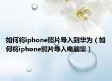 如何將iphone照片導(dǎo)入到華為（如何將iphone照片導(dǎo)入電腦里）