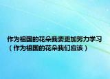 作為祖國的花朵我要更加努力學(xué)習(xí)（作為祖國的花朵我們應(yīng)該）