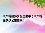 汽車輪胎多少公里磨平（汽車輪胎多少公里更換）