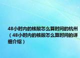 48小時(shí)內(nèi)的核酸怎么算時(shí)間的杭州（48小時(shí)內(nèi)的核酸怎么算時(shí)間的詳細(xì)介紹）