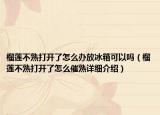 榴蓮不熟打開了怎么辦放冰箱可以嗎（榴蓮不熟打開了怎么催熟詳細(xì)介紹）