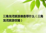三角龍灣旅游準(zhǔn)備帶什么（三角龍灣旅游攻略）