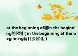 at the beginning of和in the beginning的區(qū)別（in the beginning at the beginning有什么區(qū)別,）