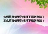 如何將微信里的視頻下載到電腦（怎么將微信里的視頻下載到電腦）