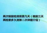 兩次核酸檢測需要幾天（核酸三天兩檢要多久測第二次詳細介紹）