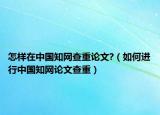 怎樣在中國(guó)知網(wǎng)查重論文?（如何進(jìn)行中國(guó)知網(wǎng)論文查重）