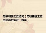 楚牧和薛之荔結(jié)局（楚牧和薛之荔的到最后能在一起嗎）