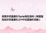 阿里外貿(mào)直通車(chē)與p4p有區(qū)別嗎（阿里國(guó)際站外貿(mào)直通車(chē)之P4P運(yùn)營(yíng)操作攻略）