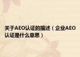 關(guān)于AEO認(rèn)證的描述（企業(yè)AEO認(rèn)證是什么意思）