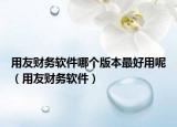 用友財務軟件哪個版本最好用呢（用友財務軟件）
