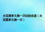 火花塞多久換一次比較合適（火花塞多久換一次）