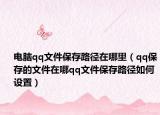 電腦qq文件保存路徑在哪里（qq保存的文件在哪qq文件保存路徑如何設(shè)置）