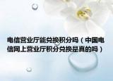電信營業(yè)廳能兌換積分嗎（中國電信網(wǎng)上營業(yè)廳積分兌換是真的嗎）