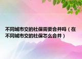 不同城市交的社保需要合并嗎（在不同城市交的社保怎么合并）