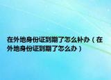 在外地身份證到期了怎么補(bǔ)辦（在外地身份證到期了怎么辦）