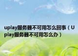 uplay服務器不可用怎么回事（Uplay服務器不可用怎么辦）