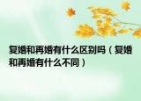 復(fù)婚和再婚有什么區(qū)別嗎（復(fù)婚和再婚有什么不同）