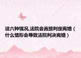 這六種情況,法院會直接判定離婚（什么情形會導(dǎo)致法院判決離婚）