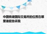 中國(guó)鐵建國(guó)際交易所的位置在哪里誰能告訴我