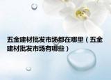五金建材批發(fā)市場(chǎng)都在哪里（五金建材批發(fā)市場(chǎng)有哪些）