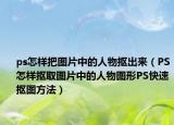 ps怎樣把圖片中的人物摳出來（PS怎樣摳取圖片中的人物圖形PS快速摳圖方法）