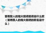 冒著敵人的炮火前進(jìn)前進(jìn)是什么歌（冒著敵人的炮火前進(jìn)的歌名是什么）