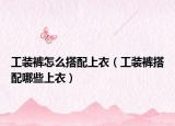 工裝褲怎么搭配上衣（工裝褲搭配哪些上衣）