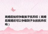 離婚后如何爭取孩子撫養(yǎng)權（離婚后再婚還可以爭取到子女的撫養(yǎng)權嗎）