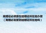 離婚證必須要在結(jié)婚證所在地辦理（離婚必需要到結(jié)婚證所在地嗎）