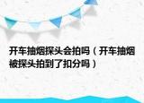 開車抽煙探頭會拍嗎（開車抽煙被探頭拍到了扣分嗎）