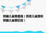 拐騙兒童罪是指（拐賣兒童罪和拐騙兒童罪區(qū)別）