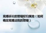 離婚訴訟的管轄權歸屬地（如何確定離婚法院的管轄）