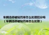 車輛違停被貼罰單怎么處理扣分嗎（車輛違停被貼罰單怎么處理）