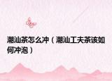 潮汕茶怎么沖（潮汕工夫茶該如何沖泡）