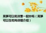 萵筍可以和洋蔥一起炒嗎（萵筍可以生吃嗎詳細(xì)介紹）