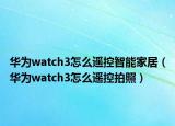 華為watch3怎么遙控智能家居（華為watch3怎么遙控拍照）