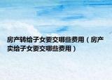 房產(chǎn)轉(zhuǎn)給子女要交哪些費(fèi)用（房產(chǎn)賣給子女要交哪些費(fèi)用）