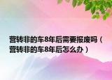 營轉(zhuǎn)非的車8年后需要報廢嗎（營轉(zhuǎn)非的車8年后怎么辦）