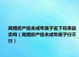 離婚房產(chǎn)給未成年孩子名下將來能賣嗎（離婚房產(chǎn)給未成年孩子行不行）