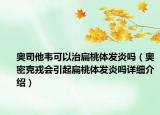 奧司他韋可以治扁桃體發(fā)炎嗎（奧密克戎會引起扁桃體發(fā)炎嗎詳細(xì)介紹）