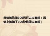 微信被詐騙300元可以立案嗎（微信上被騙了300塊錢能立案嗎）
