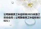 公司辭退員工補償標準2021未簽訂勞動合同（公司辭退員工補償標準2021）